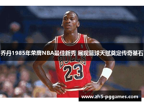 乔丹1985年荣膺NBA最佳新秀 展现篮球天赋奠定传奇基石