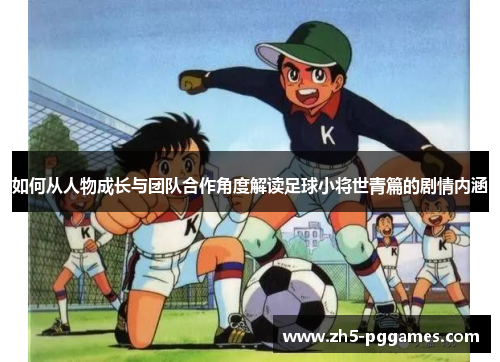 如何从人物成长与团队合作角度解读足球小将世青篇的剧情内涵