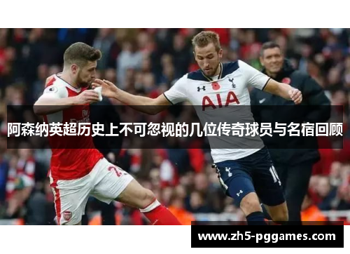 阿森纳英超历史上不可忽视的几位传奇球员与名宿回顾