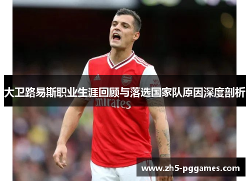 大卫路易斯职业生涯回顾与落选国家队原因深度剖析 大卫路易斯职业生涯回顾与落选国家队原因深度剖析