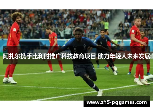 阿扎尔携手比利时推广科技教育项目 助力年轻人未来发展 阿扎尔携手比利时推广科技教育项目 助力年轻人未来发展