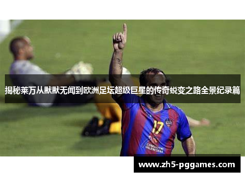 揭秘莱万从默默无闻到欧洲足坛超级巨星的传奇蜕变之路全景纪录篇 揭秘莱万从默默无闻到欧洲足坛超级巨星的传奇蜕变之路全景纪录篇