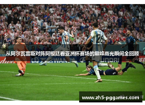 从阿尔瓦雷斯对阵阿根廷看亚洲杯赛场的巅峰高光瞬间全回顾