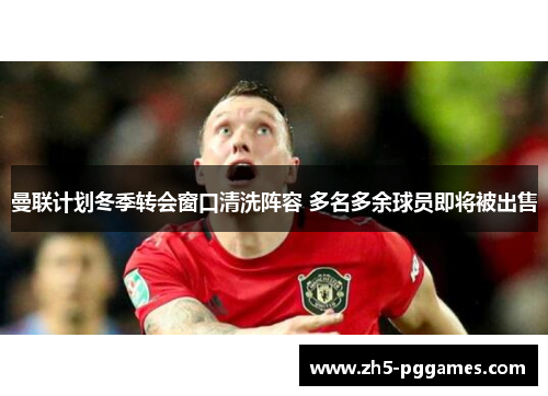 曼联计划冬季转会窗口清洗阵容 多名多余球员即将被出售