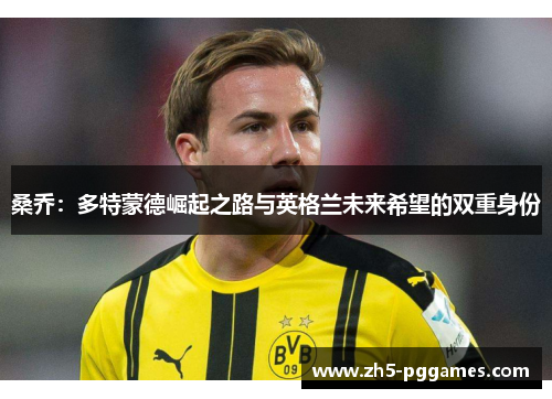 桑乔:多特蒙德崛起之路与英格兰未来希望的双重身份 桑乔:多特蒙德崛起之路与英格兰未来希望的双重身份