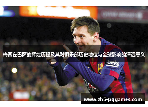梅西在巴萨的辉煌历程及其对俱乐部历史地位与全球影响的深远意义 梅西在巴萨的辉煌历程及其对俱乐部历史地位与全球影响的深远意义