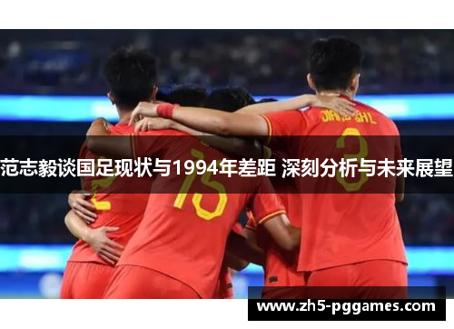 范志毅谈国足现状与1994年差距 深刻分析与未来展望 范志毅谈国足现状与1994年差距 深刻分析与未来展望