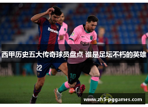 西甲历史五大传奇球员盘点 谁是足坛不朽的英雄 西甲历史五大传奇球员盘点 谁是足坛不朽的英雄