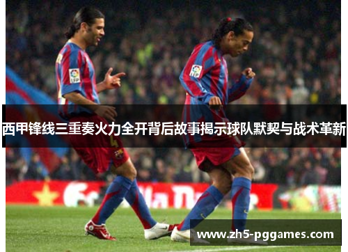 西甲锋线三重奏火力全开背后故事揭示球队默契与战术革新 西甲锋线三重奏火力全开背后故事揭示球队默契与战术革新