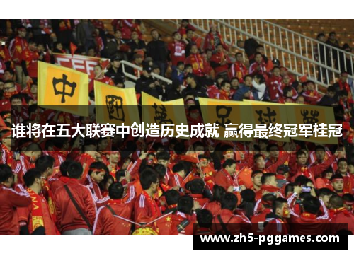 谁将在五大联赛中创造历史成就 赢得最终冠军桂冠 谁将在五大联赛中创造历史成就 赢得最终冠军桂冠