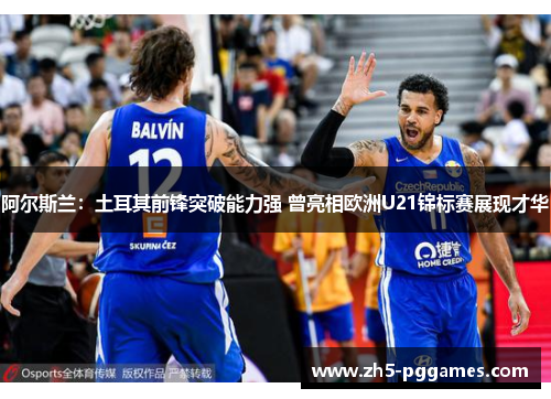 阿尔斯兰：土耳其前锋突破能力强 曾亮相欧洲U21锦标赛展现才华